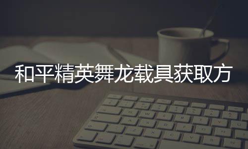 舞龙载具精英及玩和平获取用介绍方法法作